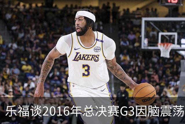 乐福谈2016年总决赛G3因脑震荡缺阵：那是我生涯中最艰难的时刻