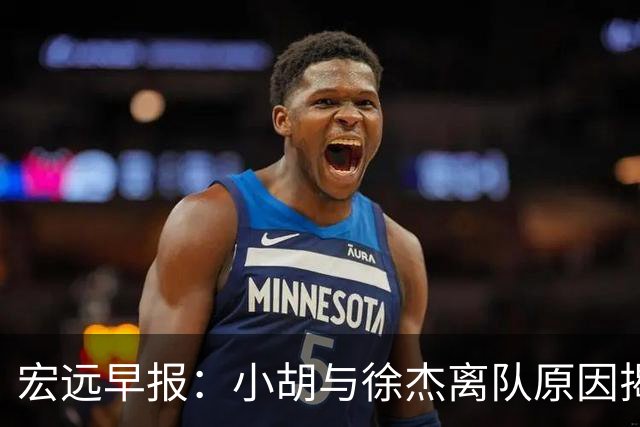 宏远早报：小胡与徐杰离队原因揭晓 崔永熙获得认可 全力引进大外援！